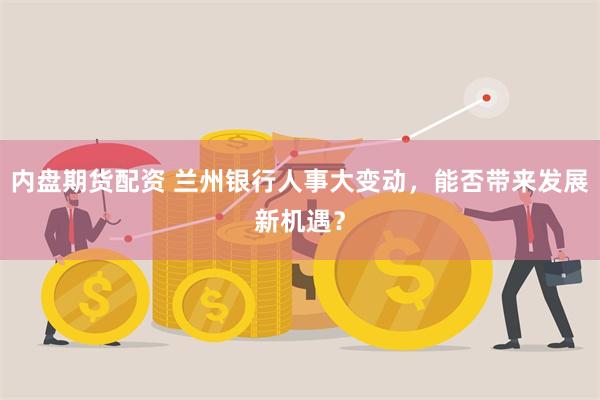 内盘期货配资 兰州银行人事大变动，能否带来发展新机遇？