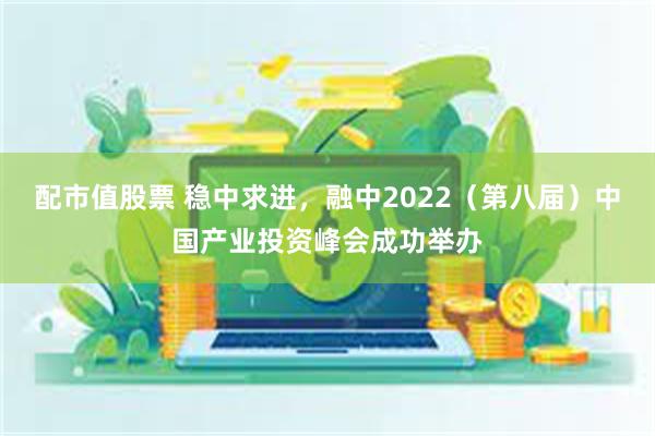 配市值股票 稳中求进，融中2022（第八届）中国产业投资峰会成功举办