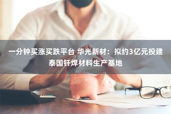 一分钟买涨买跌平台 华光新材：拟约3亿元投建泰国钎焊材料生产基地