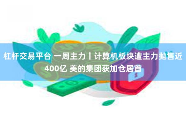 杠杆交易平台 一周主力丨计算机板块遭主力抛售近400亿 美的集团获加仓居首