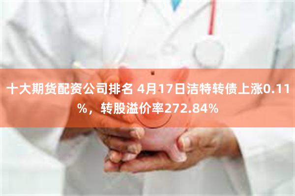 十大期货配资公司排名 4月17日洁特转债上涨0.11%，转股溢价率272.84%