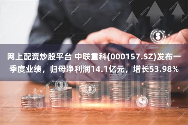 网上配资炒股平台 中联重科(000157.SZ)发布一季度业绩，归母净利润14.1亿元，增长53.98%