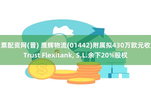 股票配资网(晋) 鹰辉物流(01442)附属拟430万欧元收购Trust Flexitank, S.L.余下20%股权
