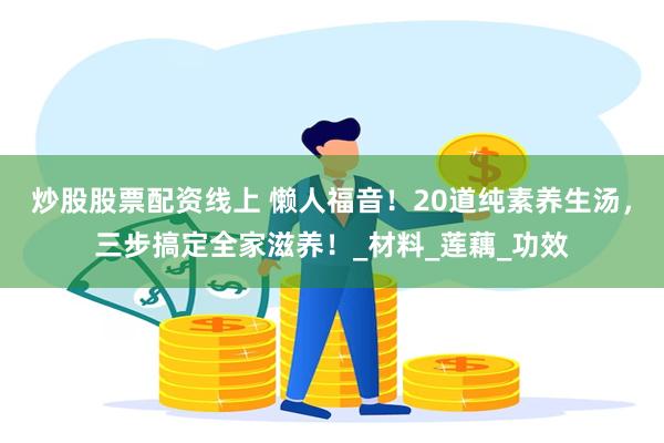 炒股股票配资线上 懒人福音！20道纯素养生汤，三步搞定全家滋养！_材料_莲藕_功效