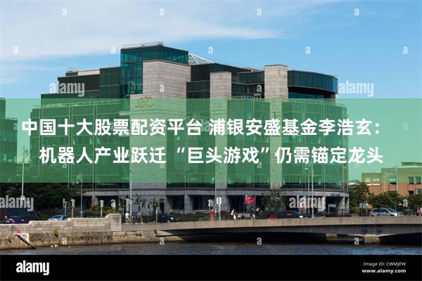 中国十大股票配资平台 浦银安盛基金李浩玄：  机器人产业跃迁 “巨头游戏”仍需锚定龙头