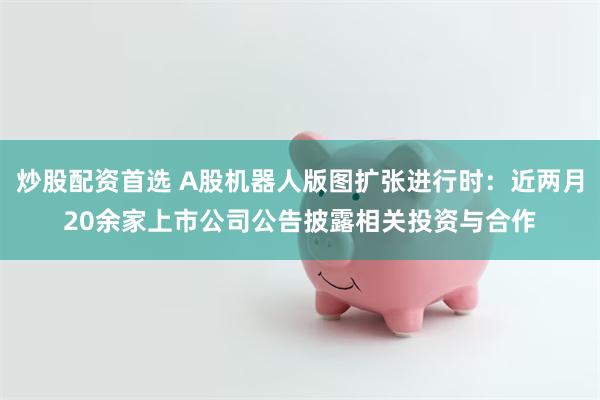 炒股配资首选 A股机器人版图扩张进行时：近两月20余家上市公司公告披露相关投资与合作