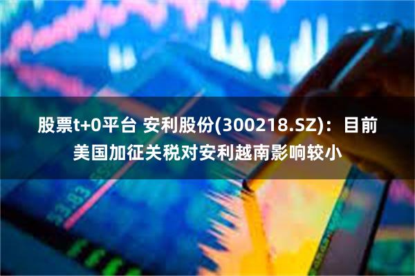 股票t+0平台 安利股份(300218.SZ)：目前美国加征关税对安利越南影响较小