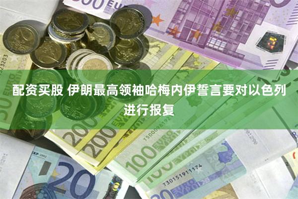 配资买股 伊朗最高领袖哈梅内伊誓言要对以色列进行报复