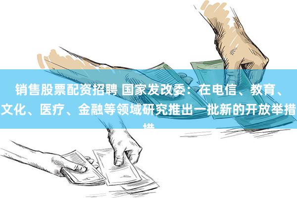 销售股票配资招聘 国家发改委：在电信、教育、文化、医疗、金融等领域研究推出一批新的开放举措