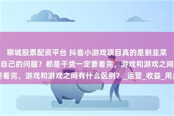 聊城股票配资平台 抖音小游戏项目真的是割韭菜项目吗？有没有可能是自己的问题？都是干货一定要看完，游戏和游戏之间有什么区别？_运营_收益_用户