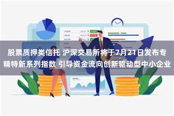 股票质押类信托 沪深交易所将于7月21日发布专精特新系列指数 引导资金流向创新驱动型中小企业