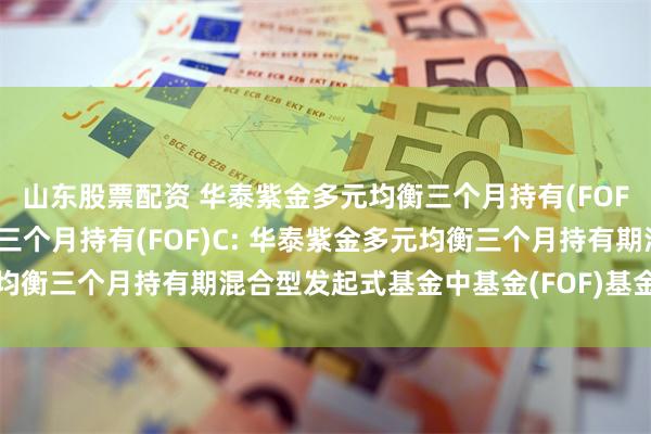 山东股票配资 华泰紫金多元均衡三个月持有(FOF)A,华泰紫金多元均衡三个月持有(FOF)C: 华泰紫金多元均衡三个月持有期混合型发起式基金中基金(FOF)基金份额发售公告