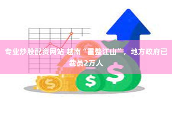 专业炒股配资网站 越南“重整江山”，地方政府已裁员2万人