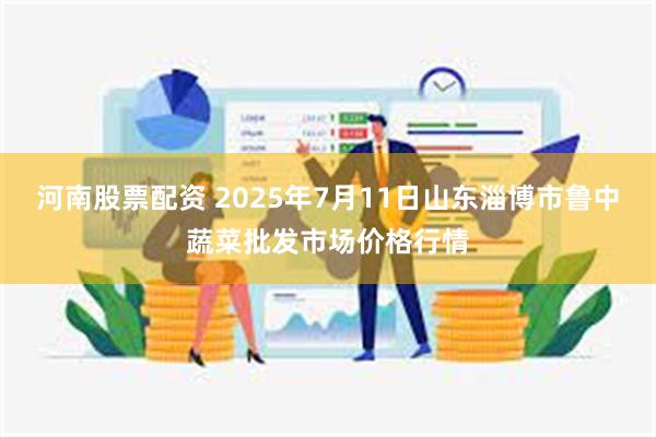 河南股票配资 2025年7月11日山东淄博市鲁中蔬菜批发市场价格行情