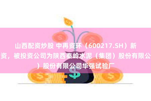 山西配资炒股 中再资环（600217.SH）新增一起对外投资，被投资公司为陕西秦岭水泥（集团）股份有限公司华强试验厂