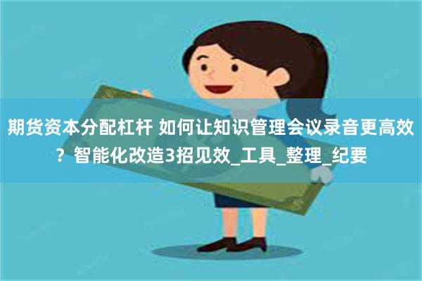 期货资本分配杠杆 如何让知识管理会议录音更高效？智能化改造3招见效_工具_整理_纪要