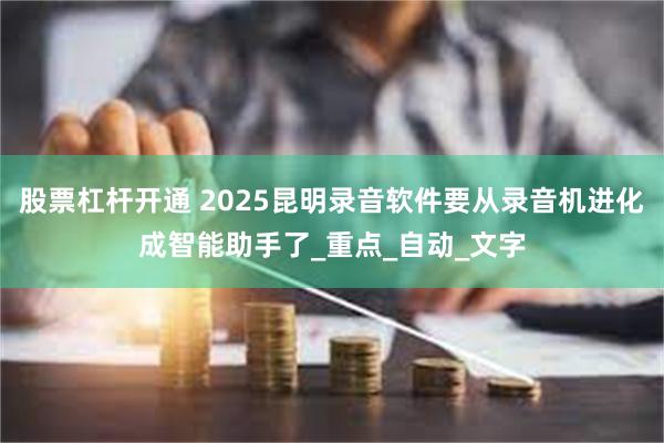 股票杠杆开通 2025昆明录音软件要从录音机进化成智能助手了_重点_自动_文字
