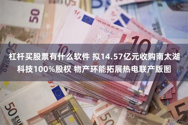 杠杆买股票有什么软件 拟14.57亿元收购南太湖科技100%股权 物产环能拓展热电联产版图