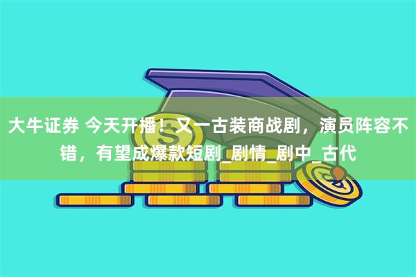 大牛证券 今天开播！又一古装商战剧，演员阵容不错，有望成爆款短剧_剧情_剧中_古代