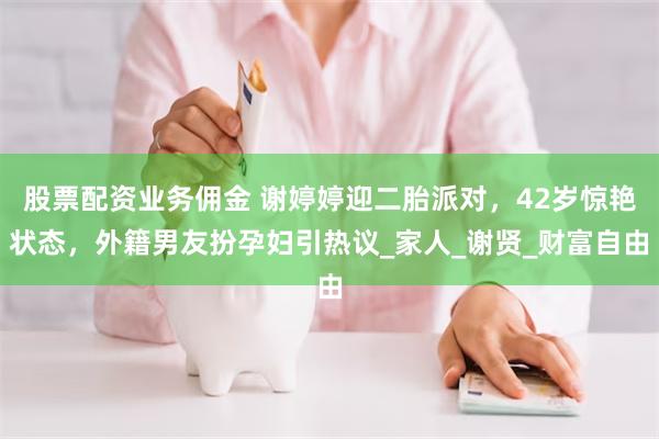 股票配资业务佣金 谢婷婷迎二胎派对，42岁惊艳状态，外籍男友扮孕妇引热议_家人_谢贤_财富自由