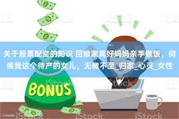 关于股票配资的知识 回娘家真好妈妈亲手做饭，伺候我这个待产的女儿，无微不至_归家_心灵_女性