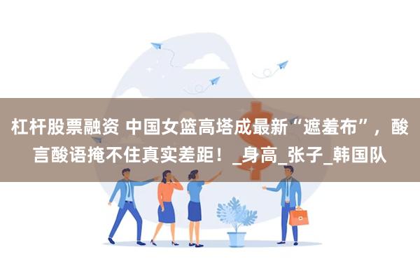 杠杆股票融资 中国女篮高塔成最新“遮羞布”，酸言酸语掩不住真实差距！_身高_张子_韩国队