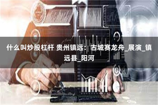 什么叫炒股杠杆 贵州镇远：古城赛龙舟_展演_镇远县_阳河