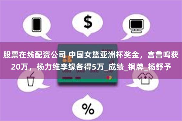 股票在线配资公司 中国女篮亚洲杯奖金，宫鲁鸣获20万，杨力维李缘各得5万_成绩_铜牌_杨舒予