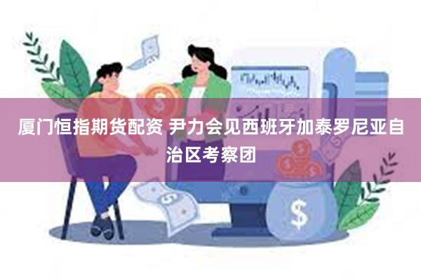 厦门恒指期货配资 尹力会见西班牙加泰罗尼亚自治区考察团