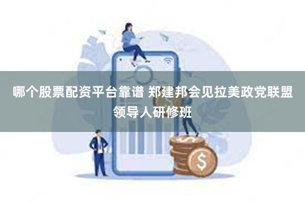 哪个股票配资平台靠谱 郑建邦会见拉美政党联盟领导人研修班