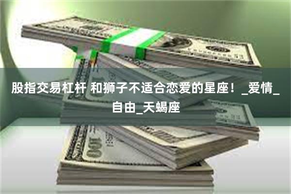 股指交易杠杆 和狮子不适合恋爱的星座！_爱情_自由_天蝎座