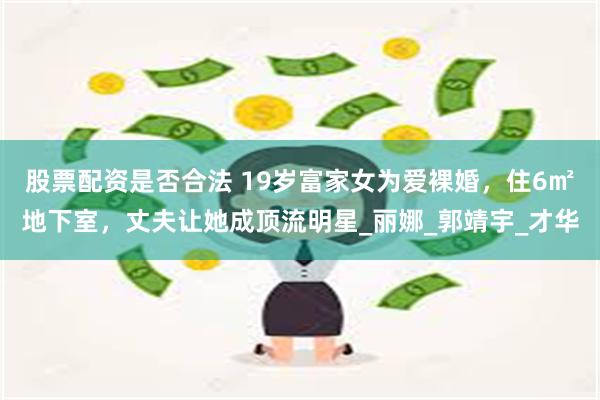 股票配资是否合法 19岁富家女为爱裸婚，住6㎡地下室，丈夫让她成顶流明星_丽娜_郭靖宇_才华