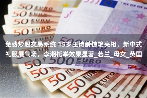 免费炒股交易系统 15岁王诗龄惊艳亮相，新中式礼服展气场，李湘托举效果显著_若兰_母女_英国