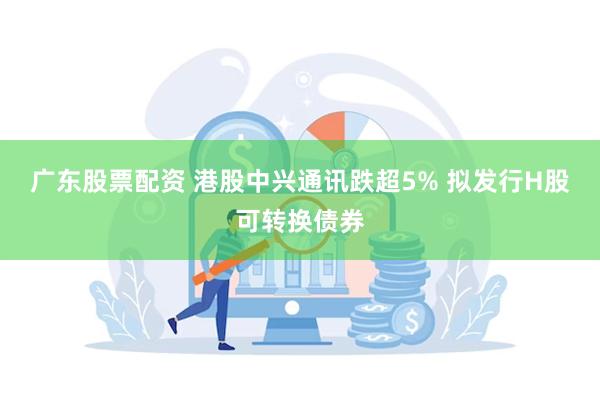 广东股票配资 港股中兴通讯跌超5% 拟发行H股可转换债券