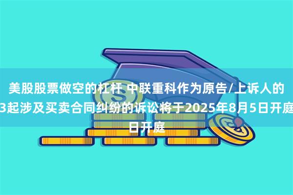 美股股票做空的杠杆 中联重科作为原告/上诉人的3起涉及买卖合同纠纷的诉讼将于2025年8月5日开庭