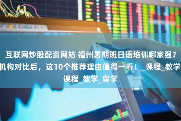 互联网炒股配资网站 福州暑期班日语培训哪家强？10家机构对比后，这10个推荐理由值得一看！_课程_教学_留学