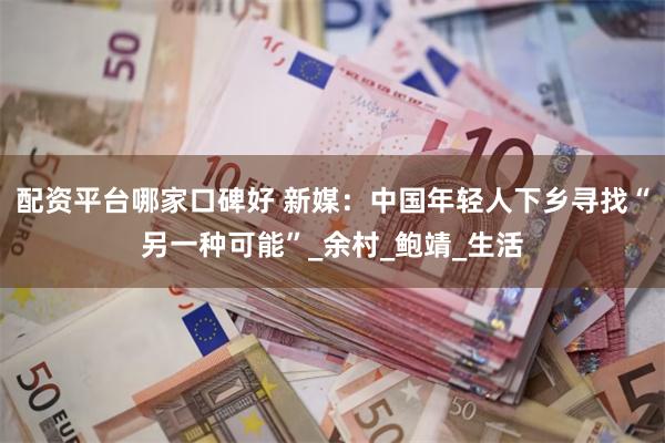 配资平台哪家口碑好 新媒：中国年轻人下乡寻找“另一种可能”_余村_鲍靖_生活