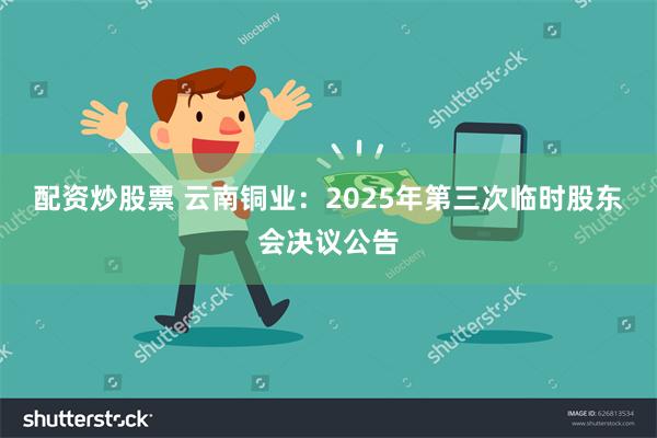 配资炒股票 云南铜业：2025年第三次临时股东会决议公告
