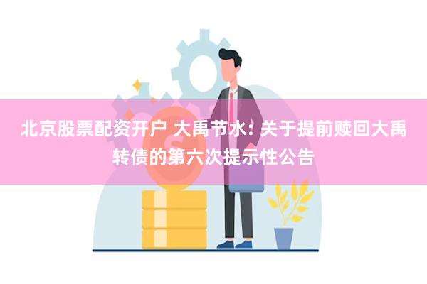 北京股票配资开户 大禹节水: 关于提前赎回大禹转债的第六次提示性公告