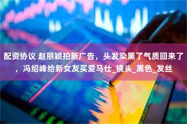 配资协议 赵丽颖拍新广告，头发染黑了气质回来了，冯绍峰给新女友买爱马仕_镜头_黑色_发丝