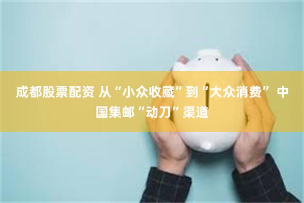 成都股票配资 从“小众收藏”到“大众消费” 中国集邮“动刀”渠道