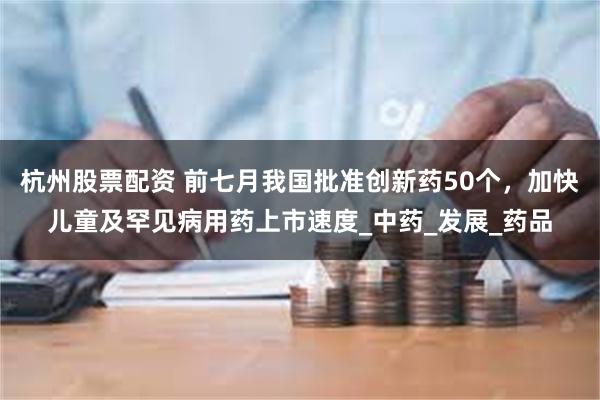 杭州股票配资 前七月我国批准创新药50个，加快儿童及罕见病用药上市速度_中药_发展_药品