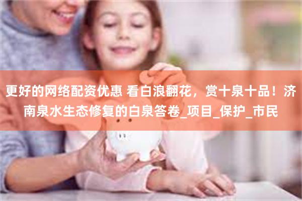 更好的网络配资优惠 看白浪翻花，赏十泉十品！济南泉水生态修复的白泉答卷_项目_保护_市民