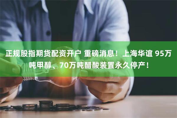 正规股指期货配资开户 重磅消息！上海华谊 95万吨甲醇、70万吨醋酸装置永久停产！