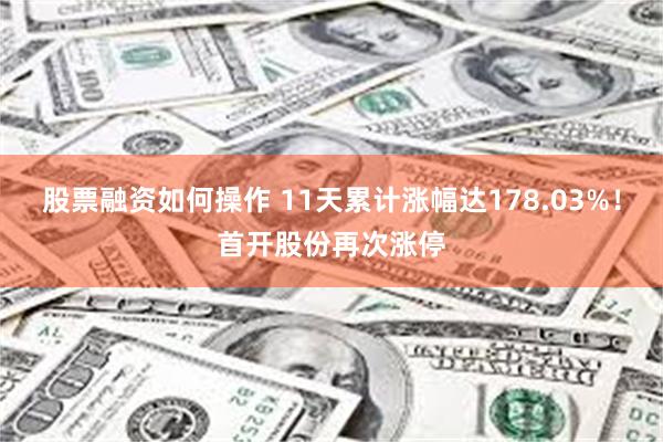 股票融资如何操作 11天累计涨幅达178.03%！首开股份再次涨停
