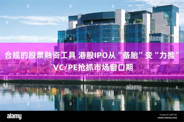合规的股票融资工具 港股IPO从“备胎”变“力推” VC/PE抢抓市场窗口期