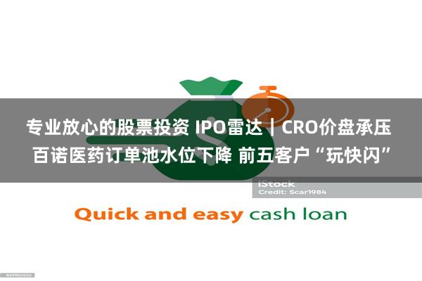 专业放心的股票投资 IPO雷达|CRO价盘承压 百诺医药订单池水位下降 前五客户“玩快闪”