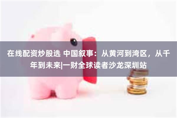 在线配资炒股选 中国叙事:从黄河到湾区,从千年到未来|一财全球读者沙龙深圳站
