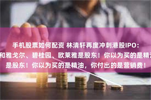 手机股票如何配资 林清轩再度冲刺港股IPO:吴晓波、江南春二老登和雅戈尔、碧桂园、欧莱雅是股东!你以为买的是精油,你付出的是营销费!