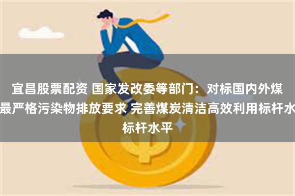 宜昌股票配资 国家发改委等部门：对标国内外煤炭最严格污染物排放要求 完善煤炭清洁高效利用标杆水平